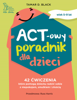 ACT-owy poradnik dla dzieci. 42 ćwiczenia, które pomogą dziecku radzić sobie z niepokojem, smutkiem i złością